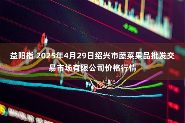 益阳指 2025年4月29日绍兴市蔬菜果品批发交易市场有限公司价格行情