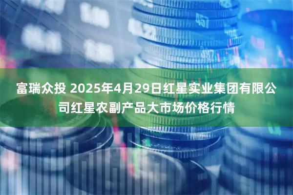 富瑞众投 2025年4月29日红星实业集团有限公司红星农副产品大市场价格行情