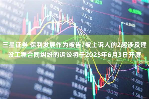 三星证券 保利发展作为被告/被上诉人的2起涉及建设工程合同纠纷的诉讼将于2025年6月3日开庭