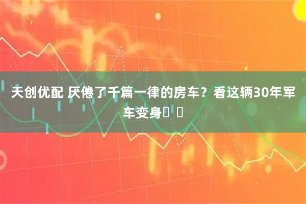 天创优配 厌倦了千篇一律的房车？看这辆30年军车变身⚡️