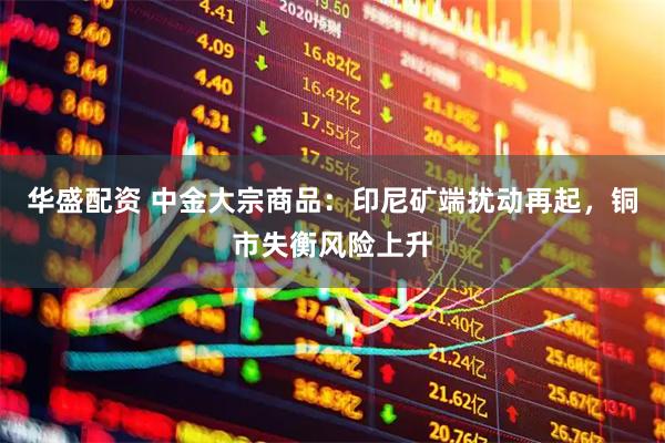 华盛配资 中金大宗商品：印尼矿端扰动再起，铜市失衡风险上升