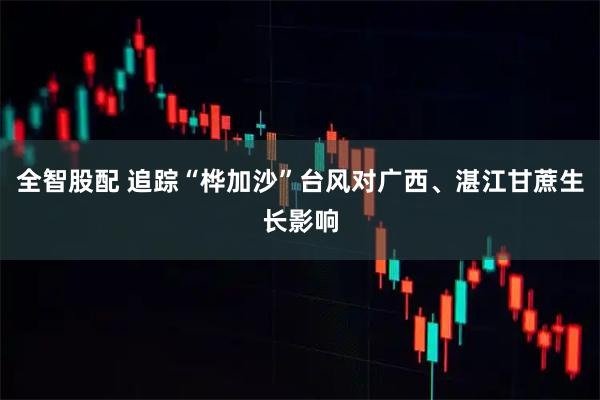 全智股配 追踪“桦加沙”台风对广西、湛江甘蔗生长影响