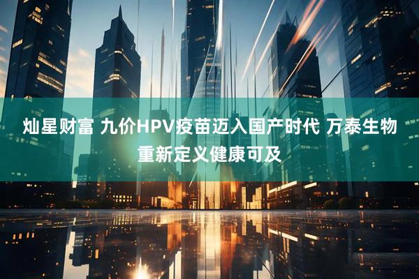灿星财富 九价HPV疫苗迈入国产时代 万泰生物重新定义健康可及