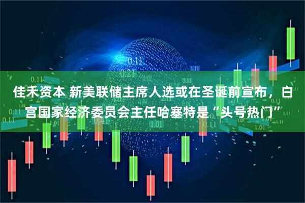 佳禾资本 新美联储主席人选或在圣诞前宣布,白宫国家经济委员会主任哈塞特是“头号热门”