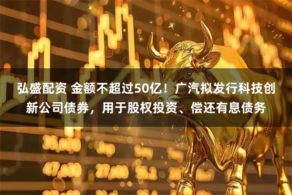 弘盛配资 金额不超过50亿!广汽拟发行科技创新公司债券,用于股权投资、偿还有息债务