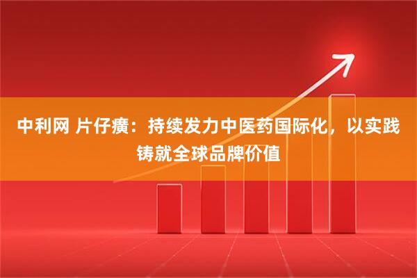 中利网 片仔癀：持续发力中医药国际化，以实践铸就全球品牌价值