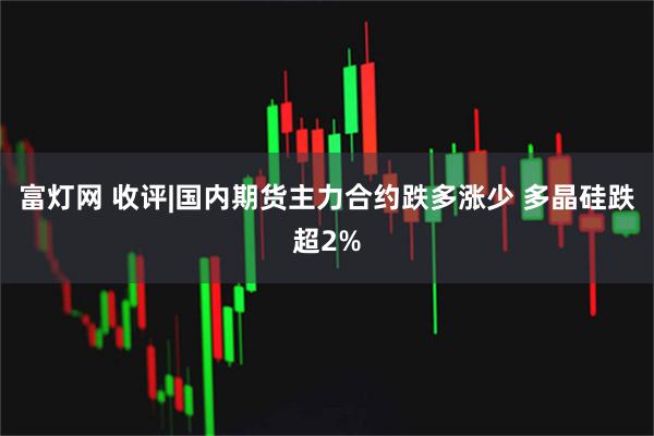 富灯网 收评|国内期货主力合约跌多涨少 多晶硅跌超2%