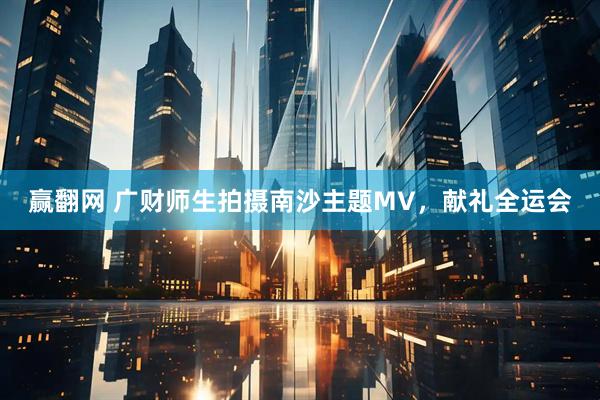 赢翻网 广财师生拍摄南沙主题MV,献礼全运会