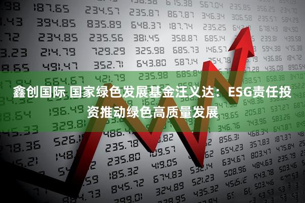鑫创国际 国家绿色发展基金汪义达:ESG责任投资推动绿色高质量发展