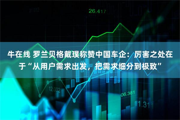 牛在线 罗兰贝格戴璞称赞中国车企:厉害之处在于“从用户需求出发,把需求细分到极致”
