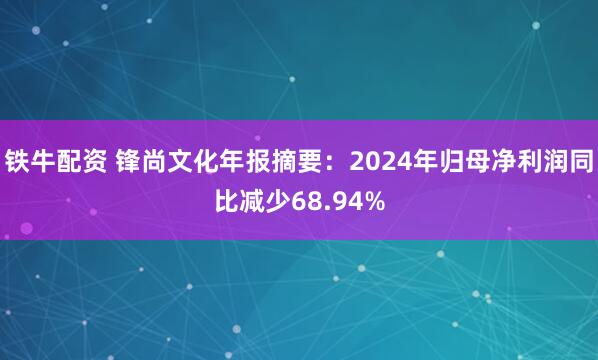 铁牛配资 锋尚文化年报摘要：2024年归母净利润同比减少68.94%