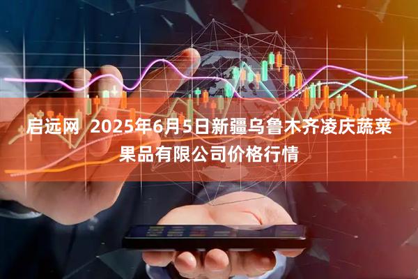 启远网  2025年6月5日新疆乌鲁木齐凌庆蔬菜果品有限公司价格行情