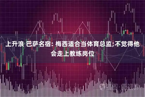 上升浪 巴萨名宿: 梅西适合当体育总监;不觉得他会走上教练岗位