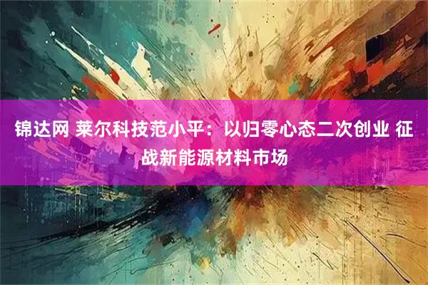 锦达网 莱尔科技范小平:以归零心态二次创业 征战新能源材料市场