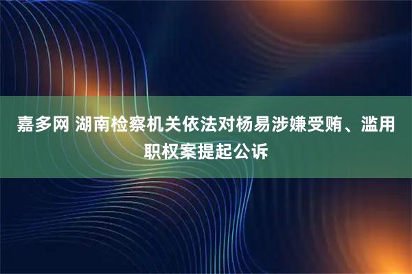嘉多网 湖南检察机关依法对杨易涉嫌受贿、滥用职权案提起公诉