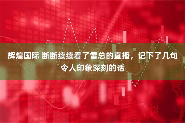 辉煌国际 断断续续看了雷总的直播，记下了几句令人印象深刻的话