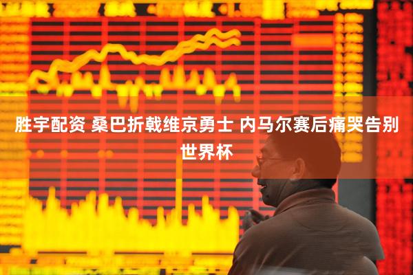胜宇配资 桑巴折戟维京勇士 内马尔赛后痛哭告别世界杯