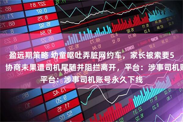 盈远期策略 幼童呕吐弄脏网约车，家长被索要500元清洁费，协商未果遭司机尾随并阻拦离开，平台：涉事司机账号永久下线