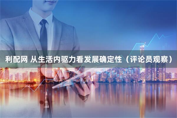 利配网 从生活内驱力看发展确定性(评论员观察)