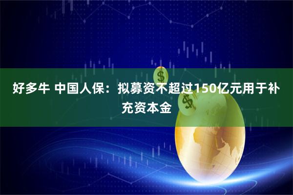 好多牛 中国人保：拟募资不超过150亿元用于补充资本金