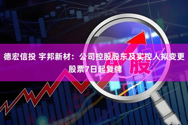 德宏信投 宇邦新材：公司控股股东及实控人拟变更 股票7日起复牌